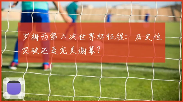 岁梅西第六次世界杯征程：历史性突破还是完美谢幕？