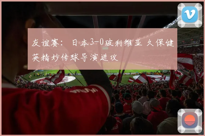友谊赛：日本3-0玻利维亚 久保健英精妙传球导演进攻