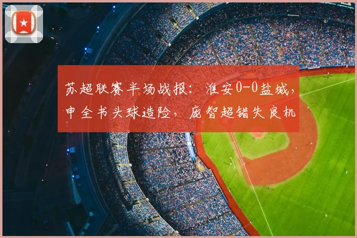 苏超联赛半场战报：淮安0-0盐城，申全书头球造险，庞智超错失良机瞬间回放