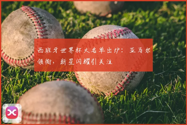 西班牙世界杯大名单出炉:亚马尔领衔,新星闪耀引关注