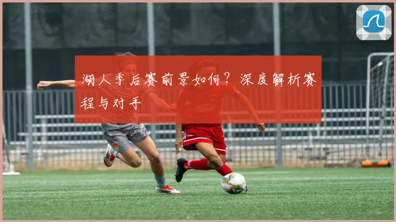 湖人季后赛前景如何?深度解析赛程与对手