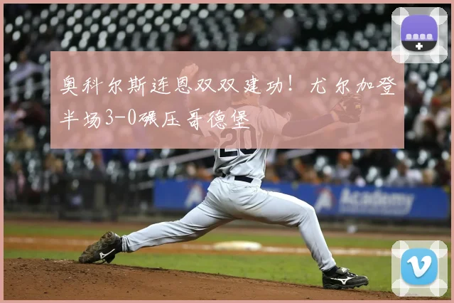 奥科尔斯连恩双双建功！尤尔加登半场3-0碾压哥德堡