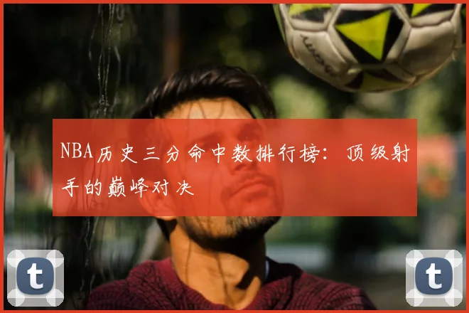 NBA历史三分命中数排行榜：顶级射手的巅峰对决