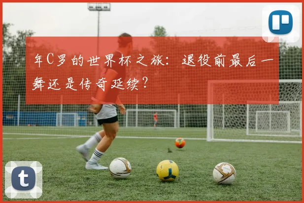 年C罗的世界杯之旅：退役前最后一舞还是传奇延续？