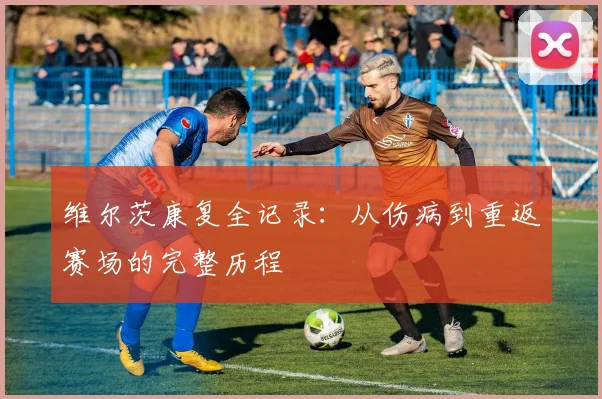 维尔茨康复全记录：从伤病到重返赛场的完整历程