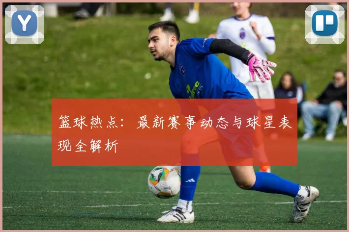 篮球热点：最新赛事动态与球星表现全解析
