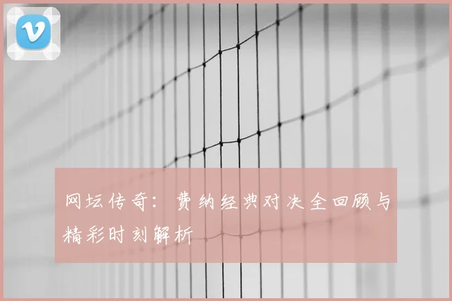网坛传奇：费纳经典对决全回顾与精彩时刻解析