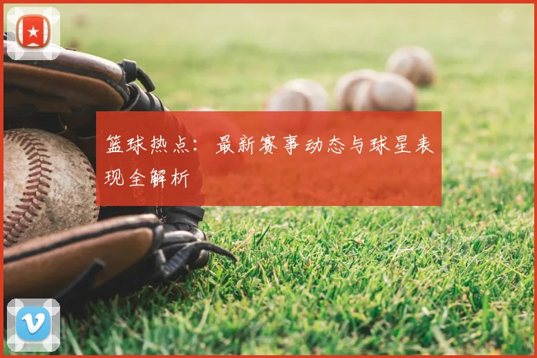 篮球热点：最新赛事动态与球星表现全解析