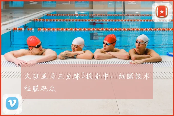 文班亚马三分球3投全中，细腻技术征服观众