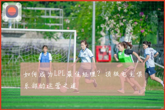如何成为LPL最佳经理？顶级电竞俱乐部的运营之道