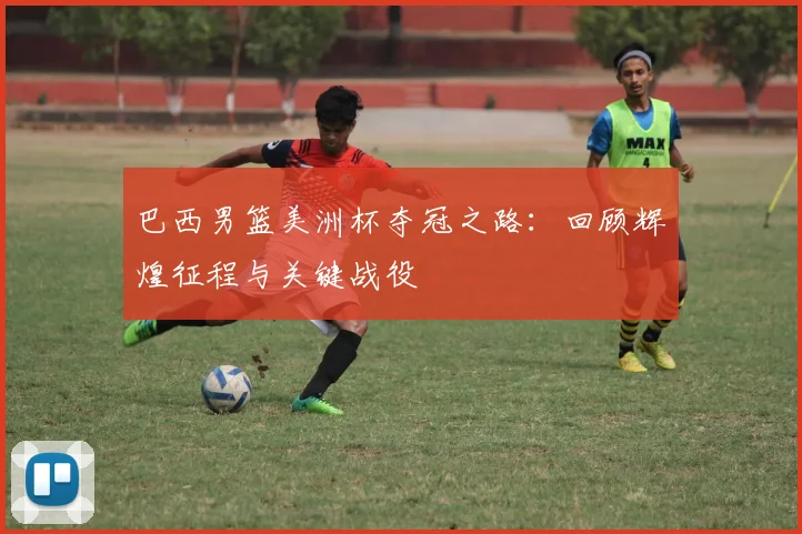 巴西男篮美洲杯夺冠之路：回顾辉煌征程与关键战役