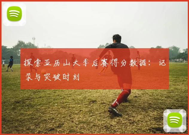 探索亚历山大季后赛得分数据：记录与突破时刻