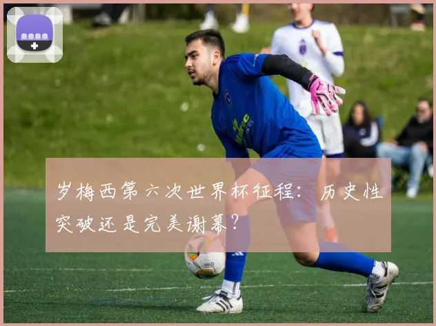 岁梅西第六次世界杯征程：历史性突破还是完美谢幕？