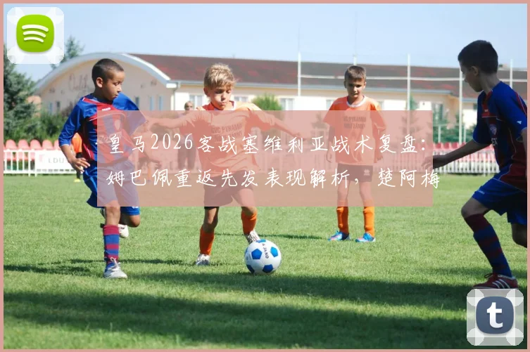 皇马2026客战塞维利亚战术复盘：姆巴佩重返先发表现解析，楚阿梅尼卡瓦哈尔关键作用与阵型调整